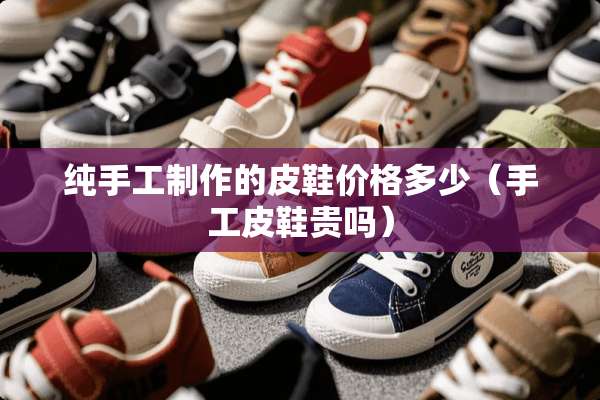 纯手工制作的皮鞋价格多少（手工皮鞋贵吗）