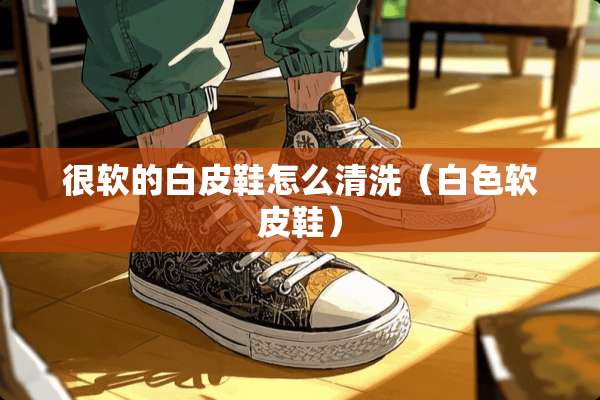 很软的白皮鞋怎么清洗（白色软皮鞋）
