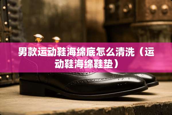 男款运动鞋海绵底怎么清洗（运动鞋海绵鞋垫）