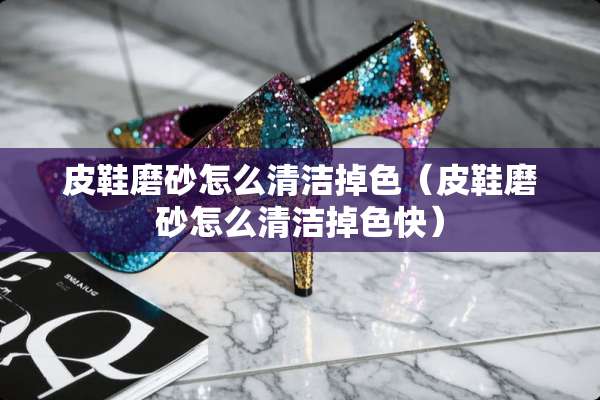 皮鞋磨砂怎么清洁掉色（皮鞋磨砂怎么清洁掉色快）