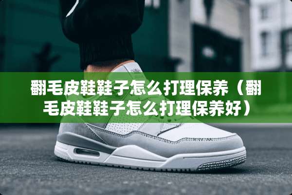 翻毛皮鞋鞋子怎么打理保养（翻毛皮鞋鞋子怎么打理保养好）