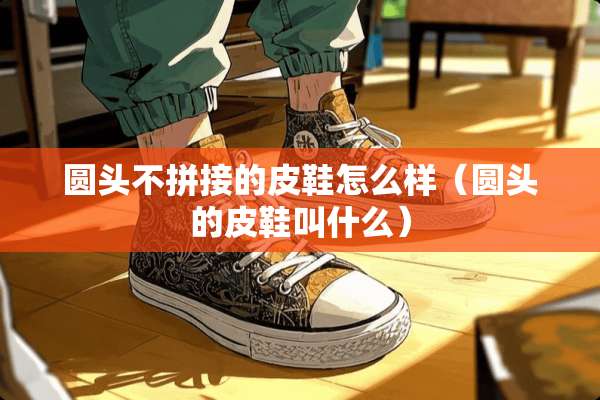 圆头不拼接的皮鞋怎么样（圆头的皮鞋叫什么）