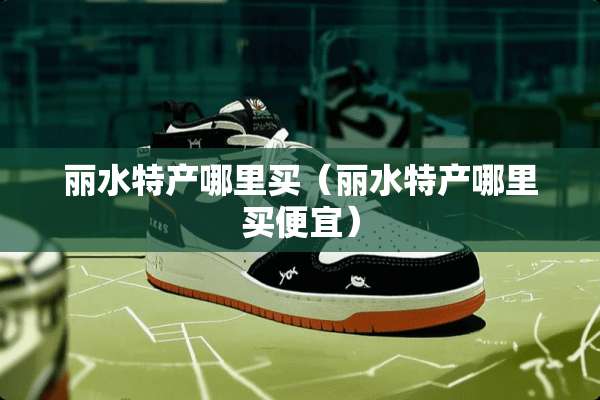 丽水特产哪里买（丽水特产哪里买便宜）