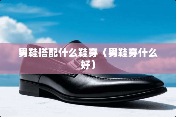 男鞋搭配什么鞋穿（男鞋穿什么好）