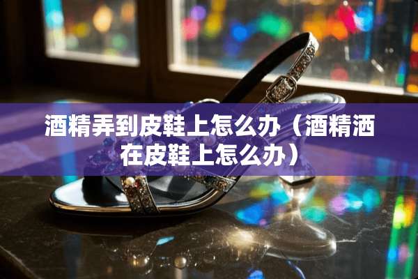 酒精弄到皮鞋上怎么办（酒精洒在皮鞋上怎么办）