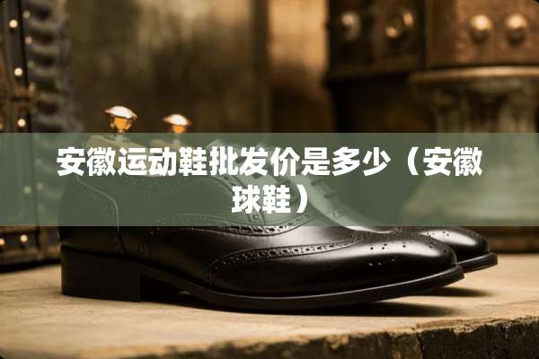 安徽运动鞋批发价是多少（安徽球鞋）