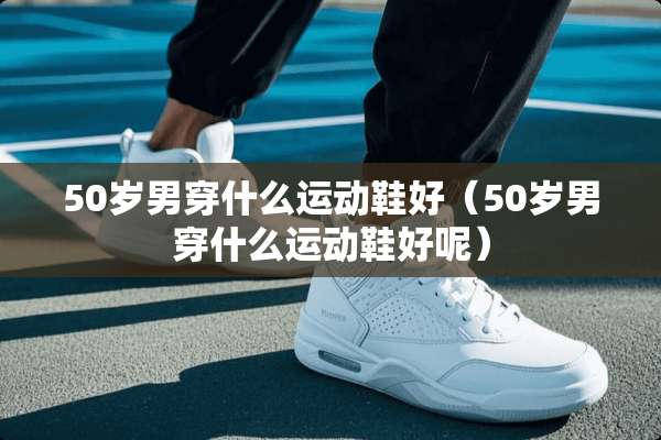50岁男穿什么运动鞋好（50岁男穿什么运动鞋好呢）