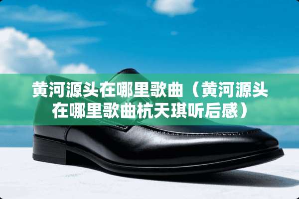 黄河源头在哪里歌曲（黄河源头在哪里歌曲杭天琪听后感）