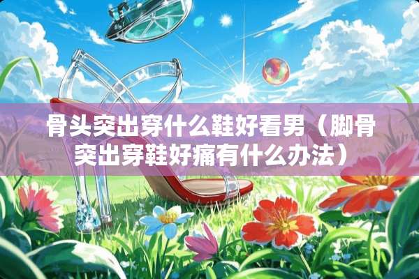 骨头突出穿什么鞋好看男（脚骨突出穿鞋好痛有什么办法）