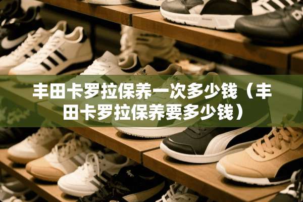 丰田卡罗拉保养一次多少钱（丰田卡罗拉保养要多少钱）