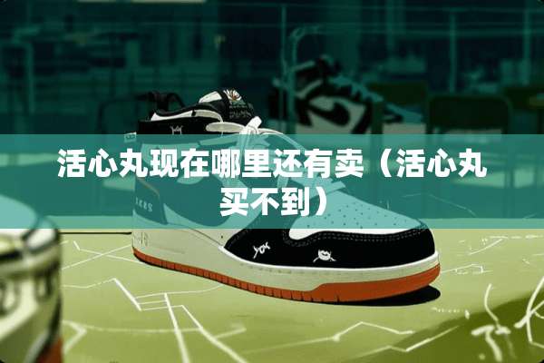 活心丸现在哪里还有卖（活心丸买不到）