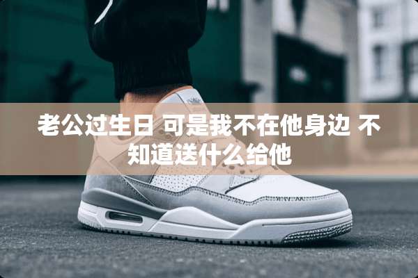 老公过生日 可是我不在他身边 不知道送什么给他
