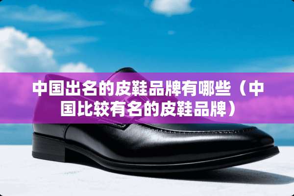 中国出名的皮鞋品牌有哪些（中国比较有名的皮鞋品牌）