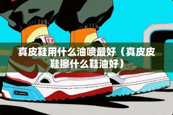 真皮鞋用什么油喷最好（真皮皮鞋擦什么鞋油好）
