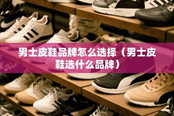 男士皮鞋品牌怎么选择（男士皮鞋选什么品牌）