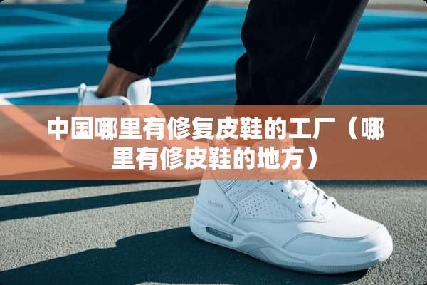 中国哪里有修复皮鞋的工厂（哪里有修皮鞋的地方）