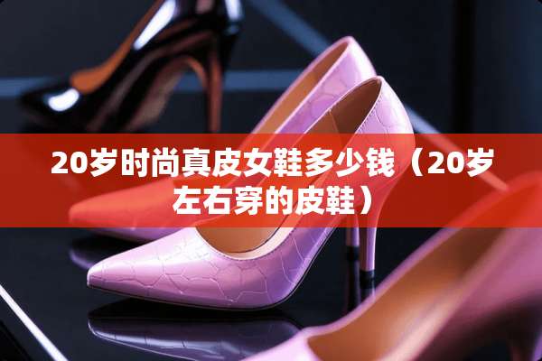 20岁时尚真皮女鞋多少钱（20岁左右穿的皮鞋）