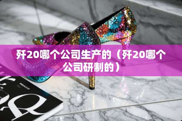 歼20哪个公司生产的（歼20哪个公司研制的）