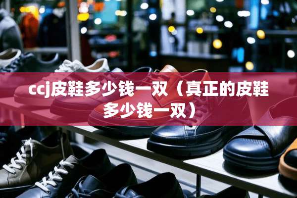 ccj皮鞋多少钱一双（真正的皮鞋多少钱一双）