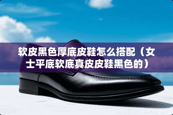 软皮黑色厚底皮鞋怎么搭配（女士平底软底真皮皮鞋黑色的）