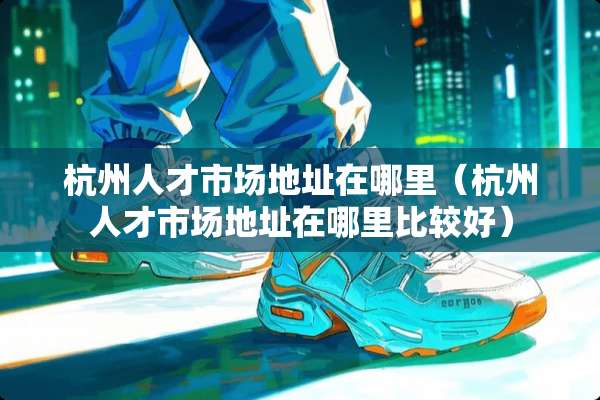 杭州人才市场地址在哪里（杭州人才市场地址在哪里比较好）