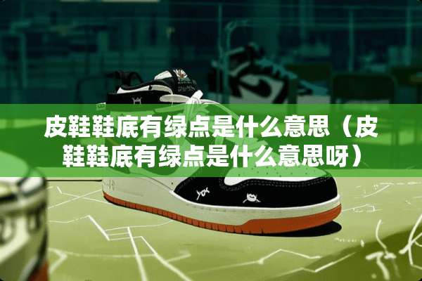 皮鞋鞋底有绿点是什么意思（皮鞋鞋底有绿点是什么意思呀）
