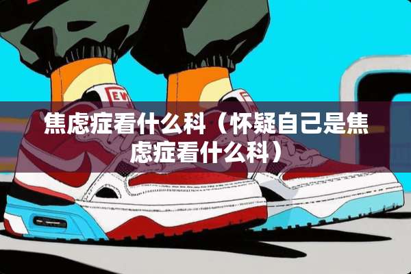 焦虑症看什么科（怀疑自己是焦虑症看什么科）