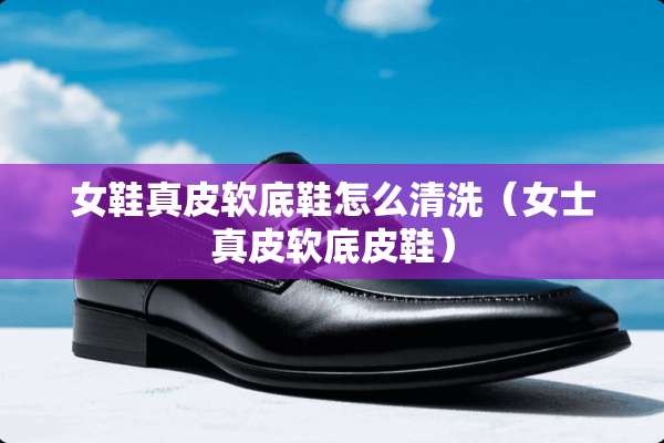 女鞋真皮软底鞋怎么清洗（女士真皮软底皮鞋）