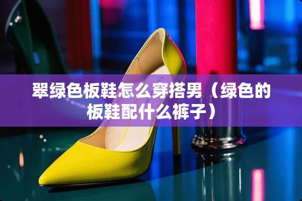 翠绿色板鞋怎么穿搭男（绿色的板鞋配什么裤子）
