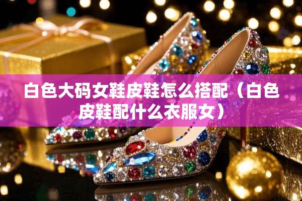 白色大码女鞋皮鞋怎么搭配（白色皮鞋配什么衣服女）