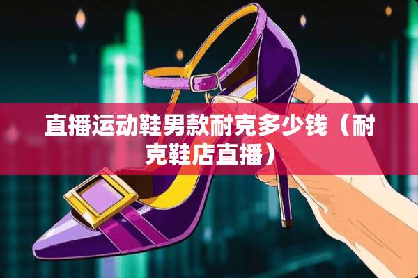 直播运动鞋男款耐克多少钱（耐克鞋店直播）