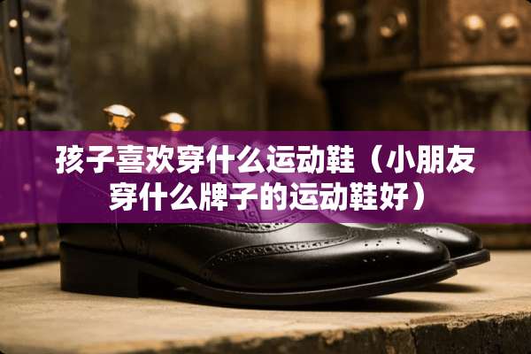 孩子喜欢穿什么运动鞋（小朋友穿什么牌子的运动鞋好）