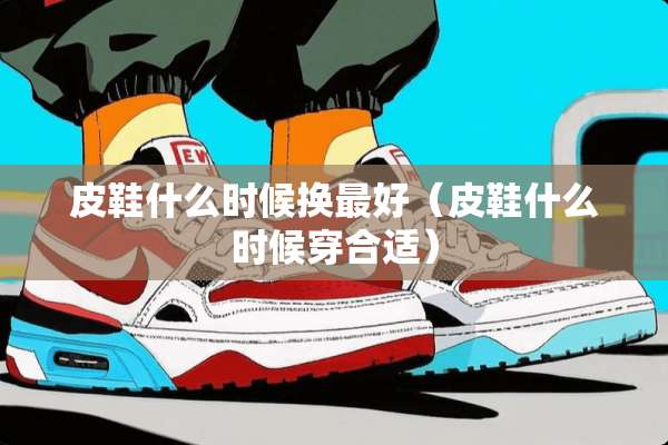 皮鞋什么时候换最好（皮鞋什么时候穿合适）