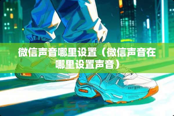 微信声音哪里设置（微信声音在哪里设置声音）