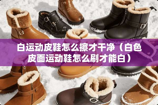 白运动皮鞋怎么擦才干净（白色皮面运动鞋怎么刷才能白）