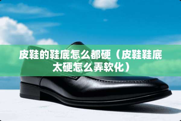 皮鞋的鞋底怎么都硬（皮鞋鞋底太硬怎么弄软化）