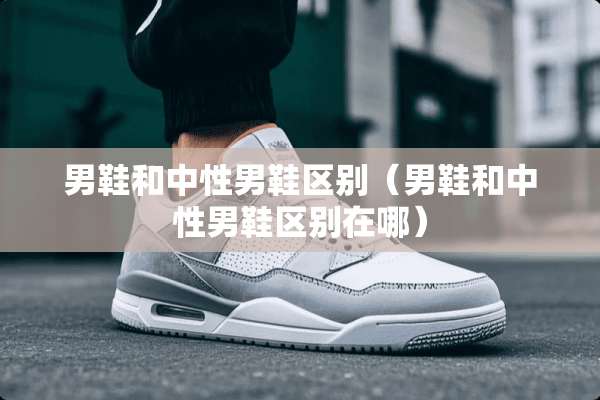 男鞋和中性男鞋区别（男鞋和中性男鞋区别在哪）