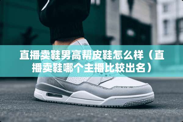 直播卖鞋男高帮皮鞋怎么样（直播卖鞋哪个主播比较出名）