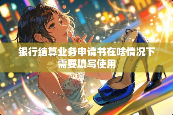 银行结算业务申请书在啥情况下需要填写使用