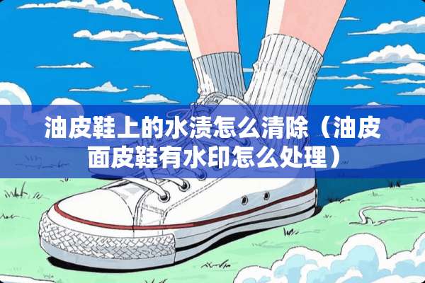 油皮鞋上的水渍怎么清除（油皮面皮鞋有水印怎么处理）