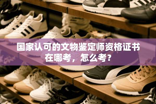 国家认可的文物鉴定师资格证书在哪考，怎么考？