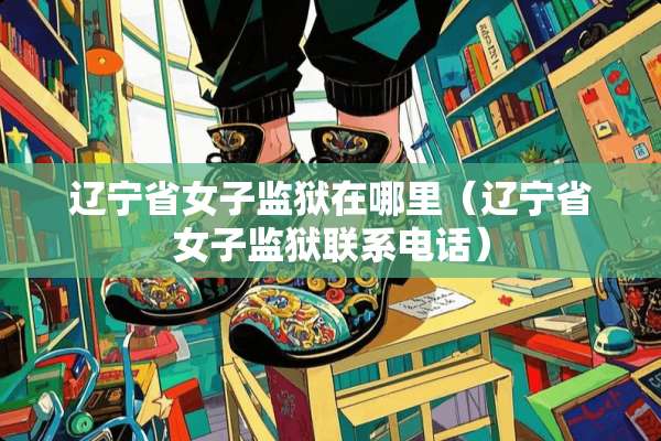 辽宁省女子监狱在哪里（辽宁省女子监狱联系电话）