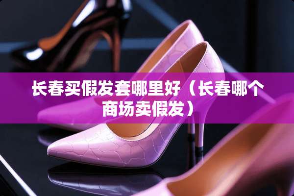 长春买假发套哪里好（长春哪个商场卖假发）