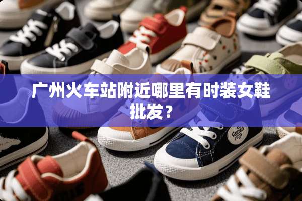 广州火车站附近哪里有时装女鞋批发？