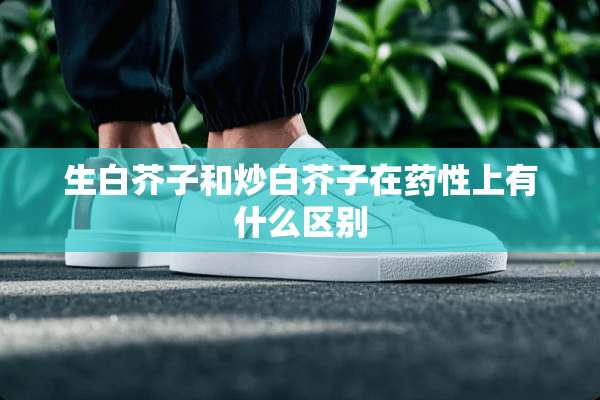 生白芥子和炒白芥子在药性上有什么区别