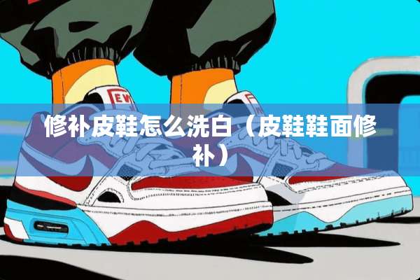 修补皮鞋怎么洗白（皮鞋鞋面修补）