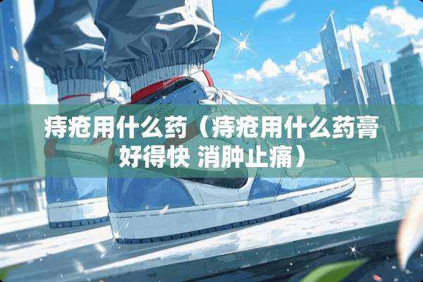 痔疮用什么药（痔疮用什么药膏好得快 消肿止痛）