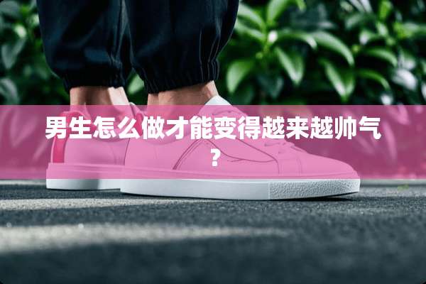 男生怎么做才能变得越来越帅气？