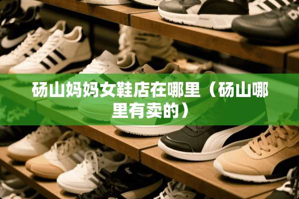 砀山妈妈女鞋店在哪里（砀山哪里有卖的）