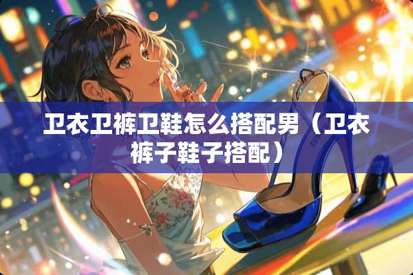 卫衣卫裤卫鞋怎么搭配男（卫衣裤子鞋子搭配）
